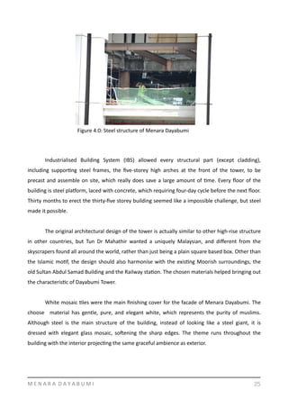 Industrialised	
   Building	
   System	
   (IBS)	
   allowed	
   every	
   structural	
   part	
   (except	
   cladding),	
  
including	
   supporYng	
   steel	
   frames,	
   the	
   ﬁve-­‐storey	
   high	
   arches	
   at	
   the	
   front	
   of	
   the	
   tower,	
   to	
   be	
  
precast	
  and	
  assemble	
  on	
  site,	
  which	
  really	
  does	
  save	
  a	
  large	
  amount	
  of	
  Yme.	
  Every	
  ﬂoor	
  of	
  the	
  
building	
  is	
  steel	
  plasorm,	
  laced	
  with	
  concrete,	
  which	
  requiring	
  four-­‐day	
  cycle	
  before	
  the	
  next	
  ﬂoor.	
  
Thirty	
  months	
  to	
  erect	
  the	
  thirty-­‐ﬁve	
  storey	
  building	
  seemed	
  like	
  a	
  impossible	
  challenge,	
  but	
  steel	
  
made	
  it	
  possible.	
  
	
   The	
  original	
  architectural	
  design	
  of	
  the	
  tower	
  is	
  actually	
  similar	
  to	
  other	
  high-­‐rise	
  structure	
  
in	
   other	
   countries,	
   but	
   Tun	
   Dr	
   Mahathir	
   wanted	
   a	
   uniquely	
   Malaysian,	
   and	
   diﬀerent	
   from	
   the	
  
skyscrapers	
  found	
  all	
  around	
  the	
  world,	
  rather	
  than	
  just	
  being	
  a	
  plain	
  square	
  based	
  box.	
  Other	
  than	
  
the	
  Islamic	
  moYf,	
  the	
  design	
  should	
  also	
  harmonise	
  with	
  the	
  exisYng	
  Moorish	
  surroundings,	
  the	
  
old	
  Sultan	
  Abdul	
  Samad	
  Building	
  and	
  the	
  Railway	
  staYon.	
  The	
  chosen	
  materials	
  helped	
  bringing	
  out	
  
the	
  characterisYc	
  of	
  Dayabumi	
  Tower.	
  	
  	
  	
  
	
   White	
  mosaic	
  Yles	
  were	
  the	
  main	
  ﬁnishing	
  cover	
  for	
  the	
  facade	
  of	
  Menara	
  Dayabumi.	
  The	
  
choose	
   	
   material	
   has	
   gentle,	
   pure,	
   and	
   elegant	
   white,	
   which	
   represents	
   the	
   purity	
   of	
   muslims.	
  
Although	
   steel	
   is	
   the	
   main	
   structure	
   of	
   the	
   building,	
   instead	
   of	
   looking	
   like	
   a	
   steel	
   giant,	
   it	
   is	
  
dressed	
   with	
   elegant	
   glass	
   mosaic,	
   sogening	
   the	
   sharp	
   edges.	
   The	
   theme	
   runs	
   throughout	
   the	
  
building	
  with	
  the	
  interior	
  projecYng	
  the	
  same	
  graceful	
  ambience	
  as	
  exterior.	
  
M	
  E	
  N	
  A	
  R	
  A	
  	
  D	
  A	
  Y	
  A	
  B	
  U	
  M	
  I 25
Figure	
  4.0:	
  Steel	
  structure	
  of	
  Menara	
  Dayabumi	
  
 