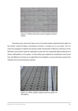   Ornaments	
  were	
  used	
  on	
  the	
  tower,	
  such	
  as	
  the	
  white	
  powder	
  coated	
  aluminium	
  grilles	
  on	
  
the	
   exterior.	
   Instead	
   of	
   being	
   a	
   funcYonless	
   ornament,	
   it	
   actually	
   act	
   as	
   sun	
   screens.	
   The	
   sun	
  
screen	
  was	
  designed	
  to	
  replicate	
  the	
  pierced	
  marble	
  characterisYc	
  of	
  Moorish	
  architecture	
  of	
  the	
  
Alhambra.	
  Dust	
  and	
  Dirt	
  would	
  be	
  impossible	
  to	
  clean	
  with	
  the	
  complicated	
  eight	
  pointed	
  stars	
  of	
  
islamic	
  moYf	
  pamerns	
  on	
  the	
  grilles,	
  so	
  these	
  grilles	
  were	
  subjected	
  to	
  aerodynamic	
  wind	
  tunnel	
  
tests	
  and	
  aﬃxed	
  on	
  the	
  tower	
  at	
  an	
  angle	
  before	
  the	
  installaYon,	
  to	
  ensure	
  that	
  dust	
  would	
  not	
  be	
  
collected,	
  only	
  minimal	
  cleaning	
  is	
  required.	
  	
  
M	
  E	
  N	
  A	
  R	
  A	
  	
  D	
  A	
  Y	
  A	
  B	
  U	
  M	
  I 26
Figure	
  4.1:	
  White	
  mosaic	
  Yles	
  used	
  on	
  Dayabumi	
  tower’s	
  
facade.	
  
Figure	
   4.2:	
   White	
   powder	
   coated	
   aluminium	
   grilles	
   on	
  
the	
  exterior.	
  
 