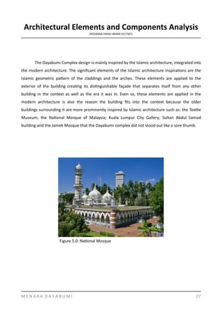 Architectural	
  Elements	
  and	
  Components	
  Analysis	
  
(ROZANNA	
  FARAH	
  IBRAM	
  0317967)	
  
The	
  Dayabumi	
  Complex	
  design	
  is	
  mainly	
  inspired	
  by	
  the	
  Islamic	
  architecture,	
  integrated	
  into	
  
the	
  modern	
  architecture.	
  The	
  signiﬁcant	
  elements	
  of	
  the	
  Islamic	
  architecture	
  inspiraYons	
  are	
  the	
  
Islamic	
   geometric	
   pamern	
   of	
   the	
   claddings	
   and	
   the	
   arches.	
   These	
   elements	
   are	
   applied	
   to	
   the	
  
exterior	
   of	
   the	
   building	
   creaYng	
   its	
   disYnguishable	
   façade	
   that	
   separates	
   itself	
   from	
   any	
   other	
  
building	
  in	
  the	
  context	
  as	
  well	
  as	
  the	
  era	
  it	
  was	
  in.	
  Even	
  so,	
  these	
  elements	
  are	
  applied	
  in	
  the	
  
modern	
   architecture	
   is	
   also	
   the	
   reason	
   the	
   building	
   ﬁts	
   into	
   the	
   context	
   because	
   the	
   older	
  
buildings	
  surrounding	
  it	
  are	
  more	
  prominently	
  inspired	
  by	
  Islamic	
  architecture	
  such	
  as:	
  the	
  TexYle	
  
Museum;	
   the	
   NaYonal	
   Mosque	
   of	
   Malaysia;	
   Kuala	
   Lumpur	
   City	
   Gallery;	
   Sultan	
   Abdul	
   Samad	
  
building	
  and	
  the	
  Jamek	
  Mosque	
  that	
  the	
  Dayabumi	
  complex	
  did	
  not	
  stood	
  out	
  like	
  a	
  sore	
  thumb.	
  
M	
  E	
  N	
  A	
  R	
  A	
  	
  D	
  A	
  Y	
  A	
  B	
  U	
  M	
  I 27
Figure	
  5.0:	
  NaYonal	
  Mosque	
  
 