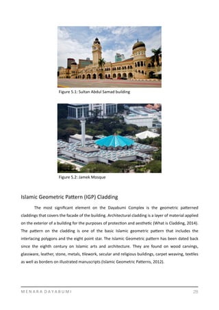Islamic	
  Geometric	
  Pamern	
  (IGP)	
  Cladding	
  
	
   The	
   most	
   signiﬁcant	
   element	
   on	
   the	
   Dayabumi	
   Complex	
   is	
   the	
   geometric	
   pamerned	
  
claddings	
  that	
  covers	
  the	
  facade	
  of	
  the	
  building.	
  Architectural	
  cladding	
  is	
  a	
  layer	
  of	
  material	
  applied	
  
on	
  the	
  exterior	
  of	
  a	
  building	
  for	
  the	
  purposes	
  of	
  protecYon	
  and	
  aestheYc	
  (What	
  is	
  Cladding,	
  2014).	
  
The	
   pamern	
   on	
   the	
   cladding	
   is	
   one	
   of	
   the	
   basic	
   Islamic	
   geometric	
   pamern	
   that	
   includes	
   the	
  
interlacing	
  polygons	
  and	
  the	
  eight	
  point	
  star.	
  The	
  Islamic	
  Geometric	
  pamern	
  has	
  been	
  dated	
  back	
  
since	
   the	
   eighth	
   century	
   on	
   Islamic	
   arts	
   and	
   architecture.	
   They	
   are	
   found	
   on	
   wood	
   carvings,	
  
glassware,	
  leather,	
  stone,	
  metals,	
  Ylework,	
  secular	
  and	
  religious	
  buildings,	
  carpet	
  weaving,	
  texYles	
  
as	
  well	
  as	
  borders	
  on	
  illustrated	
  manuscripts	
  (Islamic	
  Geometric	
  Pamerns,	
  2012).	
  	
  
M	
  E	
  N	
  A	
  R	
  A	
  	
  D	
  A	
  Y	
  A	
  B	
  U	
  M	
  I 28
Figure	
  5.1:	
  Sultan	
  Abdul	
  Samad	
  building	
  
Figure	
  5.2:	
  Jamek	
  Mosque	
  
 
