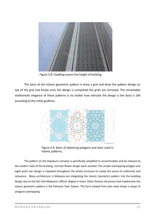   	
  
	
   The	
  basis	
  of	
  the	
  Islamic	
  geometric	
  pamern	
  is	
  draw	
  a	
  grid	
  and	
  draw	
  the	
  pamern	
  design	
  on	
  
top	
  of	
  the	
  grid	
  and	
  ﬁnally	
  once	
  the	
  design	
  is	
  completed	
  the	
  grids	
  are	
  removed.	
  The	
  remarkable	
  
mathemaYc	
  elegance	
  of	
  these	
  pamerns	
  is	
  no	
  mamer	
  how	
  intricate	
  the	
  design	
  is	
  the	
  basis	
  is	
  sYll	
  
according	
  to	
  the	
  iniYal	
  gridlines.	
  
	
   The	
  pamern	
  on	
  the	
  Dayabumi	
  complex	
  is	
  speciﬁcally	
  simpliﬁed	
  to	
  accommodate	
  and	
  be	
  relevant	
  to	
  
the	
  modern	
  style	
  of	
  the	
  building,	
  intricate	
  ﬂower	
  design	
  were	
  avoided.	
  The	
  simple	
  overlapping	
  polygon	
  and	
  
eight	
  point	
  star	
  design	
  is	
  repeated	
  throughout	
  the	
  whole	
  structure	
  to	
  create	
  the	
  sense	
  of	
  uniformity	
  and	
  
relevance.	
   	
  Many	
  architecture	
  in	
  Malaysia	
  are	
  integraYng	
  the	
  Islamic	
  Geometric	
  pamern	
  into	
  the	
  building	
  
design	
  due	
  to	
  the	
  fact	
  that	
  Malaysia’s	
  oﬃcial	
  religion	
  is	
  Islam.	
  Other	
  famous	
  structures	
  that	
  implements	
  the	
  
Islamic	
  geometric	
  pamern	
  is	
  the	
  Petronas	
  Twin	
  Towers.	
  The	
  form	
  viewed	
  from	
  plan	
  view	
  shows	
  a	
  shape	
  of	
  
polygons	
  overlapping.	
  
M	
  E	
  N	
  A	
  R	
  A	
  	
  D	
  A	
  Y	
  A	
  B	
  U	
  M	
  I 31
Figure	
  5.8:	
  Cladding	
  covers	
  the	
  height	
  of	
  building.	
  
Figure	
  5.9:	
  Basic	
  of	
  obtaining	
  polygons	
  and	
  stars	
  used	
  in	
  
Islamic	
  pamerns.
 