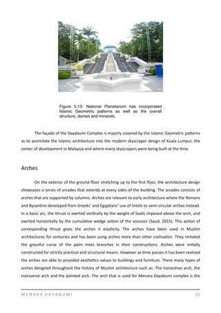  
	
   The	
  façade	
  of	
  the	
  Dayabumi	
  Complex	
  is	
  majorly	
  covered	
  by	
  the	
  Islamic	
  Geometric	
  pamerns	
  
as	
  to	
  assimilate	
  the	
  Islamic	
  architecture	
  into	
  the	
  modern	
  skyscraper	
  design	
  of	
  Kuala	
  Lumpur,	
  the	
  
center	
  of	
  development	
  in	
  Malaysia	
  and	
  where	
  many	
  skyscrapers	
  were	
  being	
  built	
  at	
  the	
  Yme.	
  
Arches	
  
	
   On	
  the	
  exterior	
  of	
  the	
  ground	
  ﬂoor	
  stretching	
  up	
  to	
  the	
  ﬁrst	
  ﬂoor,	
  the	
  architecture	
  design	
  
showcases	
  a	
  series	
  of	
  arcades	
  that	
  extends	
  at	
  every	
  sides	
  of	
  the	
  building.	
  The	
  arcades	
  consists	
  of	
  
arches	
  that	
  are	
  supported	
  by	
  columns.	
  Arches	
  are	
  relevant	
  to	
  early	
  architecture	
  where	
  the	
  Romans	
  
and	
  ByzanYne	
  developed	
  from	
  Greeks’	
  and	
  EgypYans’	
  use	
  of	
  lintels	
  to	
  semi-­‐circular	
  arches	
  instead.	
  
In	
  a	
  basic	
  arc,	
  the	
  thrust	
  is	
  exerted	
  verYcally	
  by	
  the	
  weight	
  of	
  loads	
  imposed	
  above	
  the	
  arch,	
  and	
  
exerted	
  horizontally	
  by	
  the	
  cumulaYve	
  wedge	
  acYon	
  of	
  the	
  voussoir	
  (Saud,	
  2015).	
  This	
  acYon	
  of	
  
corresponding	
   thrust	
   gives	
   the	
   arches	
   it	
   elasYcity.	
   The	
   arches	
   have	
   been	
   used	
   in	
   Muslim	
  
architectures	
  for	
  centuries	
  and	
  has	
  been	
  using	
  arches	
  more	
  than	
  other	
  civilisaYon.	
  They	
  imitated	
  
the	
   graceful	
   curve	
   of	
   the	
   palm	
   trees	
   branches	
   in	
   their	
   construcYons.	
   Arches	
   were	
   iniYally	
  
constructed	
  for	
  strictly	
  pracYcal	
  and	
  structural	
  means.	
  However	
  as	
  Yme	
  passes	
  it	
  has	
  been	
  realised	
  
the	
  arches	
  are	
  able	
  to	
  provided	
  aestheYcs	
  values	
  to	
  buildings	
  and	
  furniture.	
  There	
  many	
  types	
  of	
  
arches	
  designed	
  throughout	
  the	
  history	
  of	
  Muslim	
  architecture	
  such	
  as:	
  The	
  horseshoe	
  arch,	
  the	
  
transverse	
  arch	
  and	
  the	
  pointed	
  arch.	
  The	
  arch	
  that	
  is	
  used	
  for	
  Menara	
  Dayabumi	
  complex	
  is	
  the	
  
M	
  E	
  N	
  A	
  R	
  A	
  	
  D	
  A	
  Y	
  A	
  B	
  U	
  M	
  I 33
Figure 5.13: National Planetarium has incorporated
Islamic Geometric patterns as well as the overall
structure, domes and minarets.
 