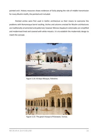 pointed	
  arch.	
  History	
  resources	
  shows	
  evidences	
  of	
  Sicily	
  playing	
  the	
  role	
  of	
  middle	
  transmission	
  
for	
  many	
  Muslim	
  moYfs,	
  the	
  pointed	
  arch	
  included.	
  	
  
	
   Pointed	
   arches	
   were	
   ﬁrst	
   used	
   in	
   Gothic	
   architecture	
   as	
   their	
   means	
   to	
   overcome	
   the	
  
problems	
  with	
  Romanesque	
  barrel	
  vaulYng.	
  Arches	
  and	
  columns	
  erected	
  for	
  Muslim	
  architectures	
  
are	
  tradiYonally	
  ornamented	
  and	
  pamerned,	
  however	
  Menara	
  Dayabumi	
  colonnades	
  are	
  simpliﬁed	
  
and	
  modernised	
  lined	
  and	
  covered	
  with	
  white	
  mosaics.	
  It	
  is	
  to	
  establish	
  the	
  modernisYc	
  design	
  to	
  
match	
  the	
  concept.	
  
M	
  E	
  N	
  A	
  R	
  A	
  	
  D	
  A	
  Y	
  A	
  B	
  U	
  M	
  I 34
Figure	
  5.14:	
  Al-­‐Aqsa	
  Mosque,	
  PalesYne.
Figure	
  5.15:	
  The	
  great	
  mosque	
  of	
  Kiarawan,	
  Tunisia.
 