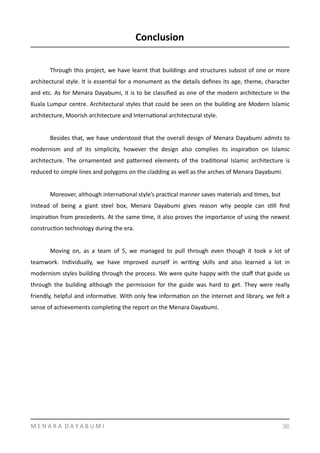 Conclusion	
  
Through	
  this	
  project,	
  we	
  have	
  learnt	
  that	
  buildings	
  and	
  structures	
  subsist	
  of	
  one	
  or	
  more	
  
architectural	
  style.	
  It	
  is	
  essenYal	
  for	
  a	
  monument	
  as	
  the	
  details	
  deﬁnes	
  its	
  age,	
  theme,	
  character	
  
and	
  etc.	
  As	
  for	
  Menara	
  Dayabumi,	
  it	
  is	
  to	
  be	
  classiﬁed	
  as	
  one	
  of	
  the	
  modern	
  architecture	
  in	
  the	
  
Kuala	
  Lumpur	
  centre.	
  Architectural	
  styles	
  that	
  could	
  be	
  seen	
  on	
  the	
  building	
  are	
  Modern	
  Islamic	
  
architecture,	
  Moorish	
  architecture	
  and	
  InternaYonal	
  architectural	
  style.	
  	
  	
  	
  
	
   Besides	
  that,	
  we	
  have	
  understood	
  that	
  the	
  overall	
  design	
  of	
  Menara	
  Dayabumi	
  admits	
  to	
  
modernism	
   and	
   of	
   its	
   simplicity,	
   however	
   the	
   design	
   also	
   complies	
   its	
   inspiraYon	
   on	
   Islamic	
  
architecture.	
   The	
   ornamented	
   and	
   pamerned	
   elements	
   of	
   the	
   tradiYonal	
   Islamic	
   architecture	
   is	
  
reduced	
  to	
  simple	
  lines	
  and	
  polygons	
  on	
  the	
  cladding	
  as	
  well	
  as	
  the	
  arches	
  of	
  Menara	
  Dayabumi.	
  	
  
	
   Moreover,	
  although	
  internaYonal	
  style’s	
  pracYcal	
  manner	
  saves	
  materials	
  and	
  Ymes,	
  but	
  	
  
instead	
   of	
   being	
   a	
   giant	
   steel	
   box,	
   Menara	
   Dayabumi	
   gives	
   reason	
   why	
   people	
   can	
   sYll	
   ﬁnd	
  
inspiraYon	
  from	
  precedents.	
  At	
  the	
  same	
  Yme,	
  it	
  also	
  proves	
  the	
  importance	
  of	
  using	
  the	
  newest	
  
construcYon	
  technology	
  during	
  the	
  era.	
  	
  	
  	
  
	
   Moving	
   on,	
   as	
   a	
   team	
   of	
   5,	
   we	
   managed	
   to	
   pull	
   through	
   even	
   though	
   it	
   took	
   a	
   lot	
   of	
  
teamwork.	
   Individually,	
   we	
   have	
   improved	
   ourself	
   in	
   wriYng	
   skills	
   and	
   also	
   learned	
   a	
   lot	
   in	
  
modernism	
  styles	
  building	
  through	
  the	
  process.	
  We	
  were	
  quite	
  happy	
  with	
  the	
  staﬀ	
  that	
  guide	
  us	
  
through	
   the	
   building	
   although	
   the	
   permission	
   for	
   the	
   guide	
   was	
   hard	
   to	
   get.	
   They	
   were	
   really	
  
friendly,	
  helpful	
  and	
  informaYve.	
  With	
  only	
  few	
  informaYon	
  on	
  the	
  internet	
  and	
  library,	
  we	
  felt	
  a	
  
sense	
  of	
  achievements	
  compleYng	
  the	
  report	
  on	
  the	
  Menara	
  Dayabumi.	
  
M	
  E	
  N	
  A	
  R	
  A	
  	
  D	
  A	
  Y	
  A	
  B	
  U	
  M	
  I 36
 