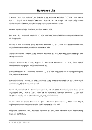 Reference	
  List	
  	
  
A	
   Walking	
   Tour	
   Kuala	
   Lumpur	
   (2nd	
   ediYon).	
   (n.d.).	
   Retrieved	
   November	
   17,	
   2015,	
   from	
   hmps://
b o o k s . g o o g l e . c o m . m y / b o o k s ? i d = E x 0 d A w A A Q B A J & p g = P T 4 1 & d q = d a y a b u m i	
  
complex&hl=en&sa=X&redir_esc=y#v=onepage&q=dayabumi	
  complex&f=false	
  
"Modern	
  Dreams."	
  Google	
  Books.	
  N.p.,	
  n.d.	
  Web.	
  11	
  Nov.	
  2015.	
  
Daya	
   Bumi.	
   (n.d.).	
   Retrieved	
   November	
   17,	
   2015,	
   from	
   hmp://www.arkitekmaa.com/works/architecture/
oﬃce/daya-­‐bumi	
  
Moorish	
   art	
   and	
   architecture.	
   (n.d.).	
   Retrieved	
   November	
   17,	
   2015,	
   from	
   hmp://www.infoplease.com/
encyclopedia/entertainment/moorish-­‐art-­‐architecture.html	
  
Moorish	
  Architectural	
  Elements.	
  (n.d.).	
  Retrieved	
  November	
  17,	
  2015,	
  from	
  hmp://www.tazidesigns.com/
catalog/architectural	
  
Moorish	
   Architecture.	
   (2012,	
   August	
   6).	
   Retrieved	
   November	
   17,	
   2015,	
   from	
   hmp://
educaYon.naYonalgeographic.com/media/moorish-­‐art/	
  
Islamic	
   architecture.	
   (n.d.).	
   Retrieved	
   November	
   17,	
   2015,	
   from	
   hmp://www.bbc.co.uk/religion/religions/
islam/art/architecture.shtml	
  
Islamic	
   Architecture	
   «	
   Islamic	
   Arts	
   and	
   Architecture.	
   (n.d.).	
   Retrieved	
   November	
   17,	
   2015,	
   from	
   hmp://
islamic-­‐arts.org/2012/islamic-­‐architecture/	
  
"Islamic	
   art;architecture."	
   The	
   Columbia	
   Encyclopedia,	
   6th	
   ed..	
   2015,	
   "Islamic	
   art;architecture."	
   World	
  
Encyclopedia.	
   2005,	
   &	
   Curl,	
   J.	
   (2015).	
   Islamic	
   art	
   and	
   architecture.	
   Retrieved	
   November	
   17,	
   2015,	
   from	
  
hmp://www.encyclopedia.com/topic/Islamic_art_and_architecture.aspx	
  
CharacterisYcs	
   of	
   Islamic	
   Architecture.	
   (n.d.).	
   Retrieved	
   November	
   17,	
   2015,	
   from	
   hmp://
people.opposingviews.com/characterisYcs-­‐islamic-­‐architecture-­‐4851.html	
  
Design	
   and	
   Architecture.	
   (n.d.).	
   Retrieved	
   November	
   17,	
   2015,	
   from	
   hmp://burj-­‐khalifa.readabout.org/
design-­‐and-­‐architecture/	
  
M	
  E	
  N	
  A	
  R	
  A	
  	
  D	
  A	
  Y	
  A	
  B	
  U	
  M	
  I 37
 