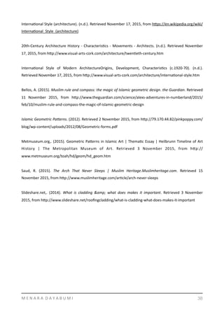 InternaYonal	
  Style	
  (architecture).	
  (n.d.).	
  Retrieved	
  November	
  17,	
  2015,	
  from	
  hmps://en.wikipedia.org/wiki/
InternaYonal_Style_(architecture)	
  
20th-­‐Century	
  Architecture	
  History	
  -­‐	
  CharacterisYcs	
  -­‐	
  Movements	
  -­‐	
  Architects.	
  (n.d.).	
  Retrieved	
  November	
  
17,	
  2015,	
  from	
  hmp://www.visual-­‐arts-­‐cork.com/architecture/twenYeth-­‐century.htm	
  
InternaYonal	
   Style	
   of	
   Modern	
   ArchitectureOrigins,	
   Development,	
   CharacterisYcs	
   (c.1920-­‐70).	
   (n.d.).	
  
Retrieved	
  November	
  17,	
  2015,	
  from	
  hmp://www.visual-­‐arts-­‐cork.com/architecture/internaYonal-­‐style.htm	
  
Bellos,	
  A.	
  (2015).	
  Muslim	
  rule	
  and	
  compass:	
  the	
  magic	
  of	
  Islamic	
  geometric	
  design.	
  the	
  Guardian.	
  Retrieved	
  
11	
   November	
   2015,	
   from	
   hmp://www.theguardian.com/science/alexs-­‐adventures-­‐in-­‐numberland/2015/
feb/10/muslim-­‐rule-­‐and-­‐compass-­‐the-­‐magic-­‐of-­‐islamic-­‐geometric-­‐design	
  
Islamic	
  Geometric	
  Pa8erns.	
  (2012).	
  Retrieved	
  2	
  November	
  2015,	
  from	
  hmp://79.170.44.82/pinkpoppy.com/
blog/wp-­‐content/uploads/2012/08/Geometric-­‐forms.pdf	
  
Metmuseum.org,.	
  (2015).	
  Geometric	
  Pamerns	
  in	
  Islamic	
  Art	
  |	
  ThemaYc	
  Essay	
  |	
  Heilbrunn	
  Timeline	
  of	
  Art	
  
History	
   |	
   The	
   Metropolitan	
   Museum	
   of	
   Art.	
   Retrieved	
   3	
   November	
   2015,	
   from	
   hmp://
www.metmuseum.org/toah/hd/geom/hd_geom.htm	
  
Saud,	
   R.	
   (2015).	
   The	
   Arch	
   That	
   Never	
   Sleeps	
   |	
   Muslim	
   Heritage.Muslimheritage.com.	
   Retrieved	
   15	
  
November	
  2015,	
  from	
  hmp://www.muslimheritage.com/arYcle/arch-­‐never-­‐sleeps	
  
Slideshare.net,.	
   (2014).	
   What	
   is	
   cladding	
   &amp;	
   what	
   does	
   makes	
   it	
   important.	
   Retrieved	
   3	
   November	
  
2015,	
  from	
  hmp://www.slideshare.net/rooﬁngcladding/what-­‐is-­‐cladding-­‐what-­‐does-­‐makes-­‐it-­‐important	
  
M	
  E	
  N	
  A	
  R	
  A	
  	
  D	
  A	
  Y	
  A	
  B	
  U	
  M	
  I 38
 