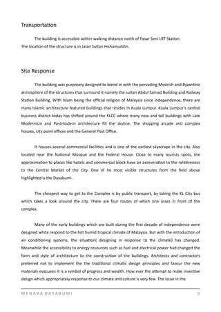 TransportaYon
	
   The	
  building	
  is	
  accessible	
  within	
  walking	
  distance	
  north	
  of	
  Pasar	
  Seni	
  LRT	
  StaYon.	
  
The	
  locaYon	
  of	
  the	
  structure	
  is	
  in	
  Jalan	
  Sultan	
  Hishamuddin.	
  
Site	
  Response	
  	
  
	
   The	
  building	
  was	
  purposely	
  designed	
  to	
  blend	
  in	
  with	
  the	
  pervading	
  Moorish	
  and	
  ByzanYne	
  
atmosphere	
  of	
  the	
  structures	
  that	
  surround	
  it	
  namely	
  the	
  sultan	
  Abdul	
  Samad	
  Building	
  and	
  Railway	
  
StaYon	
  Building.	
  With	
  Islam	
  being	
  the	
  oﬃcial	
  religion	
  of	
  Malaysia	
  since	
  independence,	
  there	
  are	
  
many	
  Islamic	
  architecture	
  featured	
  buildings	
  that	
  resides	
  in	
  Kuala	
  Lumpur.	
  Kuala	
  Lumpur’s	
  central	
  
business	
  district	
  today	
  has	
  shiged	
  around	
  the	
  KLCC	
  where	
  many	
  new	
  and	
  tall	
  buildings	
  with	
  Late	
  
Modernism	
   and	
   Postmodern	
   architecture	
   ﬁll	
   the	
   skyline.	
   The	
   shopping	
   arcade	
   and	
   complex	
  
houses,	
  city	
  point	
  oﬃces	
  and	
  the	
  General	
  Post	
  Oﬃce.	
  	
  
	
   It	
  houses	
  several	
  commercial	
  faciliYes	
  and	
  is	
  one	
  of	
  the	
  earliest	
  skyscrape	
  in	
  the	
  city.	
  Also	
  
located	
   near	
   the	
   NaYonal	
   Mosque	
   and	
   the	
   Federal	
   House.	
   Close	
   to	
   many	
   tourists	
   spots,	
   the	
  
approximaYon	
  to	
  places	
  like	
  hotels	
  and	
  commercial	
  block	
  have	
  an	
  asseveraYon	
  to	
  the	
  relaYveness	
  
to	
   the	
   Central	
   Market	
   of	
   the	
   City.	
   One	
   of	
   he	
   most	
   visible	
   structures	
   from	
   the	
   ﬁeld	
   above	
  
highlighted	
  is	
  the	
  Dayabumi.	
  
	
   The	
  cheapest	
  way	
  to	
  get	
  to	
  the	
  Complex	
  is	
  by	
  public	
  transport,	
  by	
  taking	
  the	
  KL	
  City	
  bus	
  
which	
   takes	
   a	
   look	
   around	
   the	
   city.	
   There	
   are	
   four	
   routes	
   of	
   which	
   one	
   asses	
   in	
   front	
   of	
   the	
  
complex.	
  	
  
	
   Many	
  of	
  the	
  early	
  buildings	
  which	
  are	
  built	
  during	
  the	
  ﬁrst	
  decade	
  of	
  independence	
  were	
  
designed	
  white	
  respond	
  to	
  the	
  hot	
  humid	
  tropical	
  climate	
  of	
  Malaysia.	
  But	
  with	
  the	
  introducYon	
  of	
  
air	
   condiYoning	
   systems,	
   the	
   situaYon(	
   designing	
   in	
   response	
   to	
   the	
   climate)	
   has	
   changed.	
  
Meanwhile	
  the	
  accessibility	
  to	
  energy	
  resources	
  such	
  as	
  fuel	
  and	
  electrical	
  power	
  had	
  changed	
  the	
  
form	
   and	
   style	
   of	
   architecture	
   to	
   the	
   construcYon	
   of	
   the	
   buildings.	
   Architects	
   and	
   contractors	
  
preferred	
   not	
   to	
   implement	
   the	
   the	
   tradiYonal	
   climaYc	
   design	
   principles	
   and	
   favour	
   the	
   new	
  
materials	
  evacuees	
  it	
  is	
  a	
  symbol	
  of	
  progress	
  and	
  wealth.	
  How	
  ever	
  the	
  amempt	
  to	
  make	
  invenYve	
  
design	
  which	
  appropriately	
  response	
  to	
  our	
  climate	
  and	
  culture	
  is	
  very	
  few.	
  The	
  issue	
  in	
  the	
  	
  
M	
  E	
  N	
  A	
  R	
  A	
  	
  D	
  A	
  Y	
  A	
  B	
  U	
  M	
  I 8
 