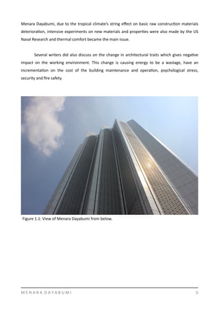 Menara	
  Dayabumi,	
  due	
  to	
  the	
  tropical	
  climate’s	
  string	
  eﬀect	
  on	
  basic	
  raw	
  construcYon	
  materials	
  
deterioraYon,	
  intensive	
  experiments	
  on	
  new	
  materials	
  and	
  properYes	
  were	
  also	
  made	
  by	
  the	
  US	
  
Naval	
  Research	
  and	
  thermal	
  comfort	
  became	
  the	
  main	
  issue.	
  	
  
	
   Several	
  writers	
  did	
  also	
  discuss	
  on	
  the	
  change	
  in	
  architectural	
  traits	
  which	
  gives	
  negaYve	
  
impact	
   on	
   the	
   working	
   environment.	
   This	
   change	
   is	
   causing	
   energy	
   to	
   be	
   a	
   wastage,	
   have	
   an	
  
incrementaYon	
   on	
   the	
   cost	
   of	
   the	
   building	
   maintenance	
   and	
   operaYon,	
   psychological	
   stress,	
  
security	
  and	
  ﬁre	
  safety.	
  
M	
  E	
  N	
  A	
  R	
  A	
  	
  D	
  A	
  Y	
  A	
  B	
  U	
  M	
  I 9
Figure	
  1.1:	
  View	
  of	
  Menara	
  Dayabumi	
  from	
  below.	
  
 