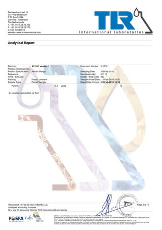 Product recognized as
:
613281 version 1
Samplesize (kg) 0,119
Disponent Number L57001
Sealed / Seal Code
Parcel Sample
Bankwerkerstraat 16
3077 MB Rotterdam
P.O. Box 91244
3007 ME Rotterdam
The Netherlands
T. +31 (0)10-28 23 292
F. +31 (0)10-28 23 273
e-mail: info@tlr.nl
website: www.tlr-international.com
Analytical Report
23-Feb-2016 16:19
:
:
:
::
No
:
:
: :
:
/
Plastic, ambient:
ReportDate Version
African Mango
Reportnr.
AWB / BarCode
Sample Type
Reference
Packing
Product Specification
:
08-Feb-2016Sampling Date
Sample Arrival Date 15-Feb-2016 10:50
Pyrene Qµg/kg5,6
Q - Analysis accredited by RvA
Analyses according to annex
Page 2 of 3
Drs. ing. H. Janssens Director TLR International Laboratories
ABN Amro Bank Rotterdam; Accountno. 42.60.49.411. BTW nr. / VAT no.: NL - 0043.90.660.B01
All our services are subjected to General Conditions applicable as deposited at the Chamber of Commerce Rotterdam (no. 24130490) and at the registry of the
District Court of Rotterdam.Those conditions will be sent to you upon your request.
T.L.R. Technisch Laboratorium Rotterdam B.V. is also registered in the register of 'Labcode recognised test laboratories' under no. LC/16
Findings are based on the sample as submitted. TLR does not assume responsibility for sampling, selection, representativity and identifications such as codes,
markings or product names. Details regarding methodology and measuring uncertainty will be provided upon request. Contact info@tlr.nl.
Requested 15-Feb-2016 by VBAND LLC.
 