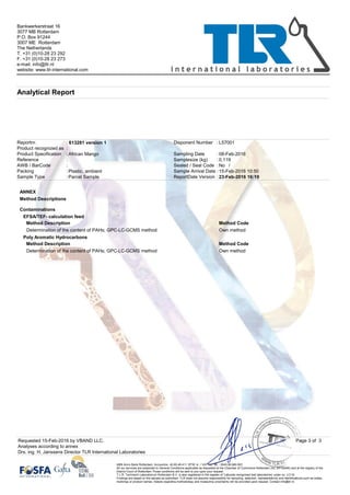 Product recognized as
:
613281 version 1
Samplesize (kg) 0,119
Disponent Number L57001
Sealed / Seal Code
Parcel Sample
Bankwerkerstraat 16
3077 MB Rotterdam
P.O. Box 91244
3007 ME Rotterdam
The Netherlands
T. +31 (0)10-28 23 292
F. +31 (0)10-28 23 273
e-mail: info@tlr.nl
website: www.tlr-international.com
Analytical Report
23-Feb-2016 16:19
:
:
:
::
No
:
:
: :
:
/
Plastic, ambient:
ReportDate Version
African Mango
Reportnr.
AWB / BarCode
Sample Type
Reference
Packing
Product Specification
:
08-Feb-2016Sampling Date
Sample Arrival Date 15-Feb-2016 10:50
ANNEX
Method Descriptions
Contaminations
EFSA/TEF- calculation feed
Method Description Method Code
Own methodDetermination of the content of PAHs; GPC-LC-GCMS method
Poly Aromatic Hydrocarbons
Method Description Method Code
Own methodDetermination of the content of PAHs; GPC-LC-GCMS method
Analyses according to annex
Page 3 of 3
Drs. ing. H. Janssens Director TLR International Laboratories
ABN Amro Bank Rotterdam; Accountno. 42.60.49.411. BTW nr. / VAT no.: NL - 0043.90.660.B01
All our services are subjected to General Conditions applicable as deposited at the Chamber of Commerce Rotterdam (no. 24130490) and at the registry of the
District Court of Rotterdam.Those conditions will be sent to you upon your request.
T.L.R. Technisch Laboratorium Rotterdam B.V. is also registered in the register of 'Labcode recognised test laboratories' under no. LC/16
Findings are based on the sample as submitted. TLR does not assume responsibility for sampling, selection, representativity and identifications such as codes,
markings or product names. Details regarding methodology and measuring uncertainty will be provided upon request. Contact info@tlr.nl.
Requested 15-Feb-2016 by VBAND LLC.
 