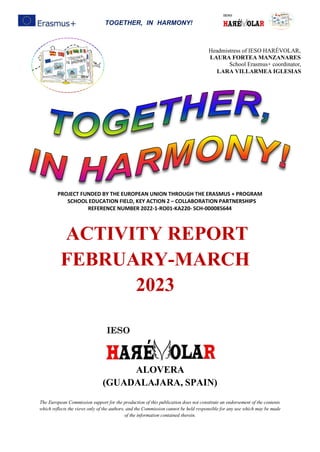 TOGETHER, IN HARMONY!
PROJECT FUNDED BY THE EUROPEAN UNION THROUGH THE ERASMUS + PROGRAM
SCHOOL EDUCATION FIELD, KEY ACTION 2 – COLLABORATION PARTNERSHIPS
REFERENCE NUMBER 2022-1-RO01-KA220- SCH-000085644
ACTIVITY REPORT
FEBRUARY-MARCH
2023
ALOVERA
(GUADALAJARA, SPAIN)
The European Commission support for the production of this publication does not constitute an endorsement of the contents
which reflects the views only of the authors, and the Commission cannot be held responsible for any use which may be made
of the information contained therein.
Headmistress of IESO HARÉVOLAR,
LAURA FORTEA MANZANARES
School Erasmus+ coordinator,
LARA VILLARMEA IGLESIAS
 