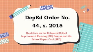 DepEd Order No.
44, s. 2015
Guidelines on the Enhanced School
Improvement Planning (SIP) Process and the
School Report Card (SRC)
 