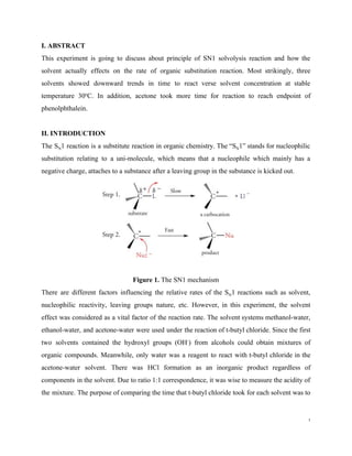 I. ABSTRACT
This experiment is going to discuss about principle of SN1 solvolysis reaction and how the
solvent actually effects on the rate of organic substitution reaction. Most strikingly, three
solvents showed downward trends in time to react verse solvent concentration at stable
temperature 30​o​
C. In addition, acetone took more time for reaction to reach endpoint of
phenolphthalein.
II. INTRODUCTION
The S​N​1 reaction is a substitute reaction in organic chemistry. The “S​N​1” stands for nucleophilic
substitution relating to a uni-molecule, which means that a nucleophile which mainly has a
negative charge, attaches to a substance after a leaving group in the substance is kicked out.
Figure 1.​ The SN1 mechanism
There are different factors influencing the relative rates of the S​N​1 reactions such as solvent,
nucleophilic reactivity, leaving groups nature, etc. However, in this experiment, the solvent
effect was considered as a vital factor of the reaction rate. The solvent systems methanol-water,
ethanol-water, and acetone-water were used under the reaction of t-butyl chloride. Since the first
two solvents contained the hydroxyl groups (OH​-​
) from alcohols could obtain mixtures of
organic compounds. Meanwhile, only water was a reagent to react with t-butyl chloride in the
acetone-water solvent. There was HCl formation as an inorganic product regardless of
components in the solvent. Due to ratio 1:1 correspondence, it was wise to measure the acidity of
the mixture. The purpose of comparing the time that t-butyl chloride took for each solvent was to
1
 