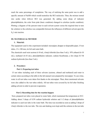 reach the same percentage of completion. The way of realizing the same point was to add a
specific amount of NaOH which would neutralize the HCl molecules. Then, the mixture turned
into acidic when leftover HCl was generated. By adding some drops of indicator
phenolphthalein, the color from pink (basic condition) changed to colorless (acidic condition).
Plotting a diagram of the percent water in each solvent system versus the required time to turn
the solution to the colorless was comparable between the influences of different solvent upon the
S​N​1 rate reaction.
III. MATERIALS & METHOD
1. Material:
The equipment used in this experiment included: micropipet, dropper or disposable pipet, 15 test
tubes, 13 x 100 mm, tin foil and water bath.
The chemicals used were acetone 6-10 mL, t-butyl chloride (less than 5 mL), 95% ethanol (6-10
mL), methanol (6-10 mL), phenolphthalein indicator, sodium bicarbonate, a few drops 0.5 M
sodium hydroxide (less than 5 mL).
2. Procedure:
Part 1: Preparing test tubes
15 test tubes including each of three solvents (acetone, ethanol and methanol) and water in
certain ratios according to the table in the lab manual were prepared by micropipet. To save time,
water in all test tubes were taken first thanks to the micropipet. Then, three mentioned solvents
were also added to the test tubes orderly. All test tubes were covered by tin foil after finishing
adding solvent in order to prevent evaporation.
​ Part 2: Recording time for the reaction happen
Next, prepared test tubes were placed in water bath, which maintained the temperature at 30 C.
Adding about 3 drops of 0.5N sodium hydroxide solution and 1-2 drops of phenolphthalein
indicator to each test tube in the water bath. The time was recorded as soon as adding 3 drops of
t-butyl chloride to the test tube. The mix and shaking were kept until the solution in the test tube
2
 