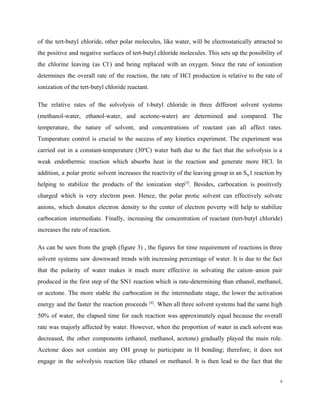 of the tert-butyl chloride, other polar molecules, like water, will be electrostatically attracted to
the positive and negative surfaces of tert-butyl chloride molecules. This sets up the possibility of
the chlorine leaving (as Cl​-​
) and being replaced with an oxygen. Since the rate of ionization
determines the overall rate of the reaction, the rate of HCl production is relative to the rate of
ionization of the tert-butyl chloride reactant.
The relative rates of the solvolysis of t-butyl chloride in three different solvent systems
(methanol-water, ethanol-water, and acetone-water) are determined and compared. The
temperature, the nature of solvent, and concentrations of reactant can all affect rates.
Temperature control is crucial to the success of any kinetics experiment. The experiment was
carried out in a constant-temperature (30​o​
C) water bath due to the fact that the solvolysis is a
weak endothermic reaction which absorbs heat in the reaction and generate more HCl. In
addition, a polar protic solvent increases the reactivity of the leaving group in an S​N​1 reaction by
helping to stabilize the products of the ionization step​[3]​
. Besides, carbocation is positively
charged which is very electron poor. Hence, the polar protic solvent can effectively solvate
anions, which donates electron density to the center of electron poverty will help to stabilize
carbocation intermediate. Finally, increasing the concentration of reactant (tert-butyl chloride)
increases the rate of reaction.
As can be seen from the graph (figure 3) , the figures for time requirement of reactions in three
solvent systems saw downward trends with increasing percentage of water. It is due to the fact
that the polarity of water makes it much more effective in solvating the cation–anion pair
produced in the first step of the SN1 reaction which is rate-determining than ethanol, methanol,
or acetone. The more stable the carbocation in the intermediate stage, the lower the activation
energy and the faster the reaction proceeds ​[4]​
. When all three solvent systems had the same high
50% of water, the elapsed time for each reaction was approximately equal because the overall
rate was majorly affected by water. However, when the proportion of water in each solvent was
decreased, the other components (ethanol, methanol, acetone) gradually played the main role.
Acetone does not contain any OH group to participate in H bonding; therefore, it does not
engage in the solvolysis reaction like ethanol or methanol. It is then lead to the fact that the
5
 