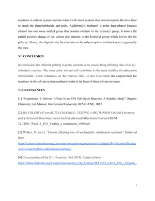 reactions in solvent system acetone:water (with more acetone than water) requires the most time
to reach the phenolphthalein end-point. Additionally, methanol is polar than ethanol because
ethanol has one more methyl group that donates electron to the hydroxyl group. It lowers the
partial positive charge of the carbon that attaches to the hydroxyl group which lowers the the
polarity. Hence, the elapsed time for reactions in the solvent system methanol:water is generally
the least.
VI. CONCLUSION
In conclusion, the different polarity in protic solvents is the crucial thing affecting rates of an S​N​1
solvolysis reaction. The more polar solvent will contribute to the more stability of carbocation
intermediate, which influences on the reaction rates. In this experiment, ​the elapsed time for
reactions in the solvent system methanol:water is the least of three solvent mixtures.
VII. REFERENCES
[1] “Experiment 9: Solvent Effects in an SN1 Solvolysis Reaction, A Kinetics Study” Organic
Chemistry Lab Manual. International University HCMC-VNU, 2017.
[2] ​SOLVOLYSIS OF tert-BUTYL CHLORIDE: TESTING A MECHANISM​. Linfield University
(n.d.). Retrieved from https://www.linfield.edu/assets/files/chem/Courses/CHEM
321/2015_Week11_SN1_Testing_a_mechanism_6040.pdf.
[3] ​Walker, M. (n.d.). “Factors affecting rate of nucleophilic substitution reactions”. Retrieved
from
https://courses.lumenlearning.com/suny-potsdam-organicchemistry/chapter/8-3-factors-affecting
-rate-of-nucleophilic-substitution-reactions/
[4]​ Characteristics of the S 1 Reaction. (Feb 2019). Retrieved from
https://chem.libretexts.org/Courses/Sacramento_City_College/SCC%3A_Chem_420_-_Organic_
6
 