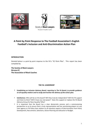 A	
  Point	
  by	
  Point	
  Response	
  to	
  The	
  Football	
  Association’s	
  English	
  
             Football’s	
  Inclusion	
  and	
  Anti-­‐Discrimination	
  Action	
  Plan	
  
	
  

	
  

INTRODUCTION	
  

Detailed	
   below	
   is	
   a	
   point	
   by	
   point	
   response to the FA’s “92 Point Plan”. This report has been
compiled by:

The	
  Society	
  of	
  Black	
  Lawyers	
  
Nirvana	
  FC	
  
The	
  Association	
  of	
  Black	
  Coaches	
  	
  	
  

	
  

	
  

                                                            THE	
  FA:	
  LEADERSHIP	
  

       1   Establishing	
  an	
  Inclusion	
  Advisory	
  Board,	
  reporting	
  to	
  The	
  FA	
  Board,	
  to	
  provide	
  guidance	
  
           on	
  all	
  equality	
  matters	
  and	
  to	
  verify	
  and	
  monitor	
  the	
  delivery	
  of	
  the	
  action	
  plan.	
  


       •   Satisfactory:	
  Who	
  will	
  be	
  on	
  this	
  board?	
  Will	
  they	
  truly	
  be	
  independent?	
  Will	
  the	
  FA	
  support	
  
           and	
  listen	
  to	
  them?	
  Will	
  it	
  have	
  any	
  real	
  power?	
  	
  Does	
  this	
  support	
  or	
  replace	
  the	
  FA	
  Board	
  
           Advisory	
  Group	
  for	
  Race	
  Equality?	
  Why?	
  
       •   It	
   is	
   important	
   that	
   the	
   Board	
   has	
   a	
   clear	
   democratic	
   process	
   and	
   a	
   commissioning	
  
           perspective	
  so	
  as	
  to	
  ensure	
  that	
  is	
  truly	
  representative	
  and	
  has	
  sanctioning	
  powers	
  on	
  any	
  
           inter-­‐agency	
  or	
  FA	
  Policy	
  that	
  relation	
  to	
  all	
  statutory	
  aspects	
  of	
  discrimination	
  from	
  Policy	
  
           Development,	
  Recruitment,	
  Selections,	
  Action	
  Planning	
  and	
  allocation	
  of	
  Budget.	
  
           	
  




                                                                                                                                                             1	
  
	
  
 