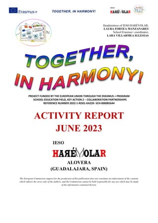 TOGETHER, IN HARMONY!
PROJECT FUNDED BY THE EUROPEAN UNION THROUGH THE ERASMUS + PROGRAM
SCHOOL EDUCATION FIELD, KEY ACTION 2 – COLLABORATION PARTNERSHIPS
REFERENCE NUMBER 2022-1-RO01-KA220- SCH-000085644
ACTIVITY REPORT
JUNE 2023
ALOVERA
(GUADALAJARA, SPAIN)
The European Commission support for the production of this publication does not constitute an endorsement of the contents
which reflects the views only of the authors, and the Commission cannot be held responsible for any use which may be made
of the information contained therein.
Headmistress of IESO HARÉVOLAR,
LAURA FORTEA MANZANARES
School Erasmus+ coordinator,
LARA VILLARMEA IGLESIAS
 