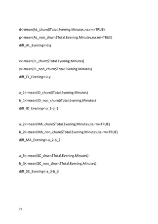 25
d<-mean(AL_churn$Total.Evening.Minutes,na.rm=TRUE)
g<-mean(AL_non_churn$Total.Evening.Minutes,na.rm=TRUE)
diff_AL_Evening<-d-g
v<-mean(FL_churn$Total.Evening.Minutes)
y<-mean(FL_non_churn$Total.Evening.Minutes)
diff_FL_Evening<-v-y
a_1<-mean(ID_churn$Total.Evening.Minutes)
b_1<-mean(ID_non_churn$Total.Evening.Minutes)
diff_ID_Evening<-a_1-b_1
a_2<-mean(MA_churn$Total.Evening.Minutes,na.rm=TRUE)
b_2<-mean(MA_non_churn$Total.Evening.Minutes,na.rm=TRUE)
diff_MA_Evening<-a_2-b_2
a_3<-mean(SC_churn$Total.Evening.Minutes)
b_3<-mean(SC_non_churn$Total.Evening.Minutes)
diff_SC_Evening<-a_3-b_3
 