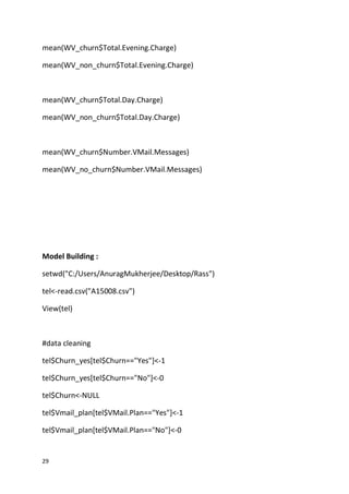 29
mean(WV_churn$Total.Evening.Charge)
mean(WV_non_churn$Total.Evening.Charge)
mean(WV_churn$Total.Day.Charge)
mean(WV_non_churn$Total.Day.Charge)
mean(WV_churn$Number.VMail.Messages)
mean(WV_no_churn$Number.VMail.Messages)
Model Building :
setwd("C:/Users/AnuragMukherjee/Desktop/Rass")
tel<-read.csv("A15008.csv")
View(tel)
#data cleaning
tel$Churn_yes[tel$Churn=="Yes"]<-1
tel$Churn_yes[tel$Churn=="No"]<-0
tel$Churn<-NULL
tel$Vmail_plan[tel$VMail.Plan=="Yes"]<-1
tel$Vmail_plan[tel$VMail.Plan=="No"]<-0
 