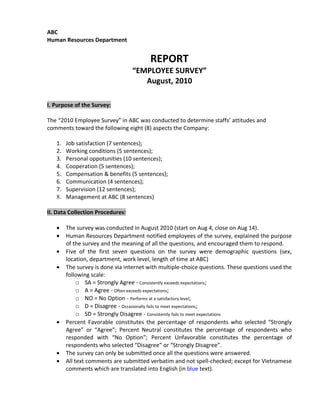 ABC
Human Resources Department


                                        REPORT
                                  “EMPLOYEE SURVEY”
                                     August, 2010

I. Purpose of the Survey:

The “2010 Employee Survey” in ABC was conducted to determine staffs’ attitudes and
comments toward the following eight (8) aspects the Company:

   1.   Job satisfaction (7 sentences);
   2.   Working conditions (5 sentences);
   3.   Personal oppotunities (10 sentences);
   4.   Cooperation (5 sentences);
   5.   Compensation & benefits (5 sentences);
   6.   Communication (4 sentences);
   7.   Supervision (12 sentences);
   8.   Management at ABC (8 sentences)

II. Data Collection Procedures:

   •    The survey was conducted in August 2010 (start on Aug 4, close on Aug 14).
   •    Human Resources Department notified employees of the survey, explained the purpose
        of the survey and the meaning of all the questions, and encouraged them to respond.
   •    Five of the first seven questions on the survey were demographic questions (sex,
        location, department, work level, length of time at ABC)
   •    The survey is done via internet with multiple-choice questions. These questions used the
        following scale:
             o SA = Strongly Agree - Consistently exceeds expectations;
             o A = Agree - Often exceeds expectations;
             o NO = No Option - Performs at a satisfactory level;
             o D = Disagree - Occasionally fails to meet expectations;
             o SD = Strongly Disagree - Consistently fails to meet expectations
   •    Percent Favorable constitutes the percentage of respondents who selected “Strongly
        Agree” or “Agree”; Percent Neutral constitutes the percentage of respondents who
        responded with “No Option”; Percent Unfavorable constitutes the percentage of
        respondents who selected “Disagree” or “Strongly Disagree”.
   •    The survey can only be submitted once all the questions were answered.
   •    All text comments are submitted verbatim and not spell-checked; except for Vietnamese
        comments which are translated into English (in blue text).
 