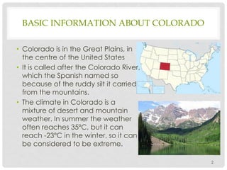 BASIC INFORMATION ABOUT COLORADO
• Colorado is in the Great Plains, in
the centre of the United States
• It is called afte...
