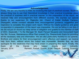 Acknowledgement
Firstly, We are very thankful to KMC for involving this type of practical courses. Students
always thing how to use their theoretical knowledge in their practical knowledge about
the practical of business skill in practical manner. In this preparation of the report, we
received help and encouragement from different sources. We express our special
thanks to our supervisor Dr. Rajendra bdr. Chand of Kailali Multiple Campus,
Dhangadhi, whose constant valuable time, encouragement guidance, suggestion and
inspiration to complete this project work report. Without his helpful guidance and good
co-operation in preparation of this report was impossible. We are be failing in our duty if
we did not put on record our deep sense of obligation and grateful to the member of staff
of DDC. Especially ! To the Manager Mr. Badri Parsad Neupane and Accountant head
Nar Bdr. Kunwar, Maintenance officer Ram prasad Chy. Respectively thank for providing
all the necessary data and information. We are also particularly thankful to our parents.
Brothers and sisters for their encouragement warm affection and support, we receive
help from them, without whom the output was impossible. Besides that, we also
apologize for the weakness that may have arisen in preparing this report. Finally, We
thank all the friends who helped directly and indirectly.
January, 2014 Ramesh, Parbati, Dinesh, Anjali, Deepak, Tularam, Surendra
bdr
 