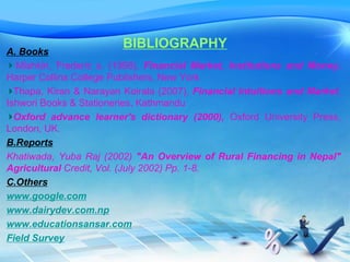 BIBLIOGRAPHY
A. Books
Mishkin, Frederic s. (1998), Financial Market, Institutions and Money,
Harper Collins College Publishers, New York
Thapa, Kiran & Narayan Koirala (2007), Financial Intuitions and Market,
Ishwori Books & Stationeries, Kathmandu
Oxford advance learner's dictionary (2000), Oxford University Press,
London, UK.
B.Reports
Khatiwada, Yuba Raj (2002) "An Overview of Rural Financing in Nepal"
Agricultural Credit, Vol. (July 2002) Pp. 1-8.
C.Others
www.google.com
www.dairydev.com.np
www.educationsansar.com
Field Survey
 