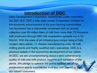 Introduction of DDC
Dairy Development Corporation, established under corporation
Act 2021 B.S. DDC a fully state owned Corporation initiated for
the economic advancement of the poor farming communities
has flourished into a nationwide movement with an annual
collection over 60 million liters of milk from more than 75 thousand
milk producers through 888 milk cooperative spreads out in 33
District. With the state of art infrastructure compo rising of fully
modern dairy plants. 11 cheese manufacturing units, 46 milk
chilling plants and highly qualified dairy specialists. DDC is a
precious assets in the economics development of our nation.
At DDC, we are uncompromising about a strict adherence to
quality of milk and milk product, hygiene and sanitation of the
plants. We pledge to uploads the grand tradition set of our
predecessor and to endorse the trust and faith placed in us by
our valued costumers.
 
