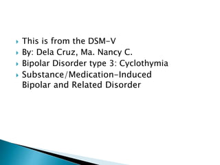  This is from the DSM-V 
 By: Dela Cruz, Ma. Nancy C. 
 Bipolar Disorder type 3: Cyclothymia 
 Substance/Medication-Induced 
Bipolar and Related Disorder 
