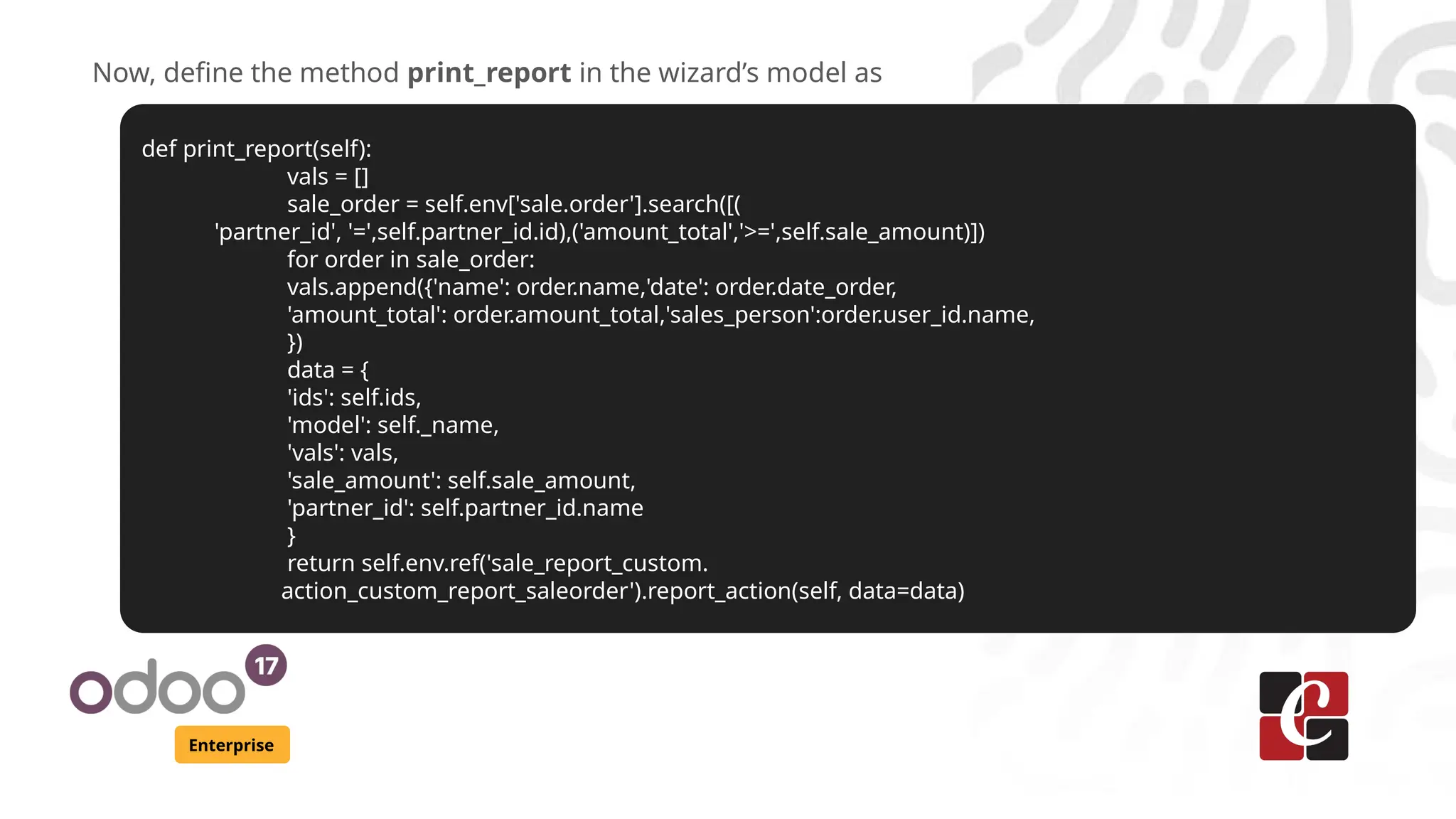 Enterprise
Now, define the method print_report in the wizard’s model as
def print_report(self):
vals = []
sale_order = self.env['sale.order'].search([(
'partner_id', '=',self.partner_id.id),('amount_total','>=',self.sale_amount)])
for order in sale_order:
vals.append({'name': order.name,'date': order.date_order,
'amount_total': order.amount_total,'sales_person':order.user_id.name,
})
data = {
'ids': self.ids,
'model': self._name,
'vals': vals,
'sale_amount': self.sale_amount,
'partner_id': self.partner_id.name
}
return self.env.ref('sale_report_custom.
action_custom_report_saleorder').report_action(self, data=data)
 