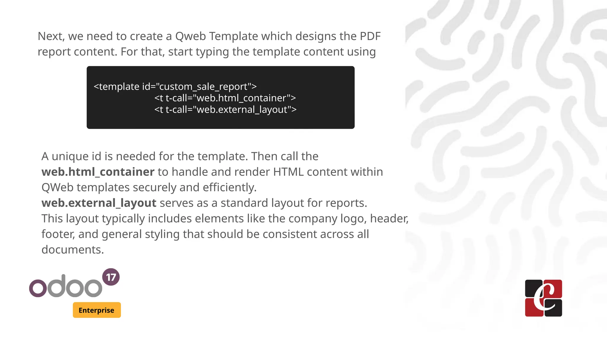 Enterprise
Next, we need to create a Qweb Template which designs the PDF
report content. For that, start typing the template content using
<template id="custom_sale_report">
<t t-call="web.html_container">
<t t-call="web.external_layout">
A unique id is needed for the template. Then call the
web.html_container to handle and render HTML content within
QWeb templates securely and efficiently.
web.external_layout serves as a standard layout for reports.
This layout typically includes elements like the company logo, header,
footer, and general styling that should be consistent across all
documents.
 