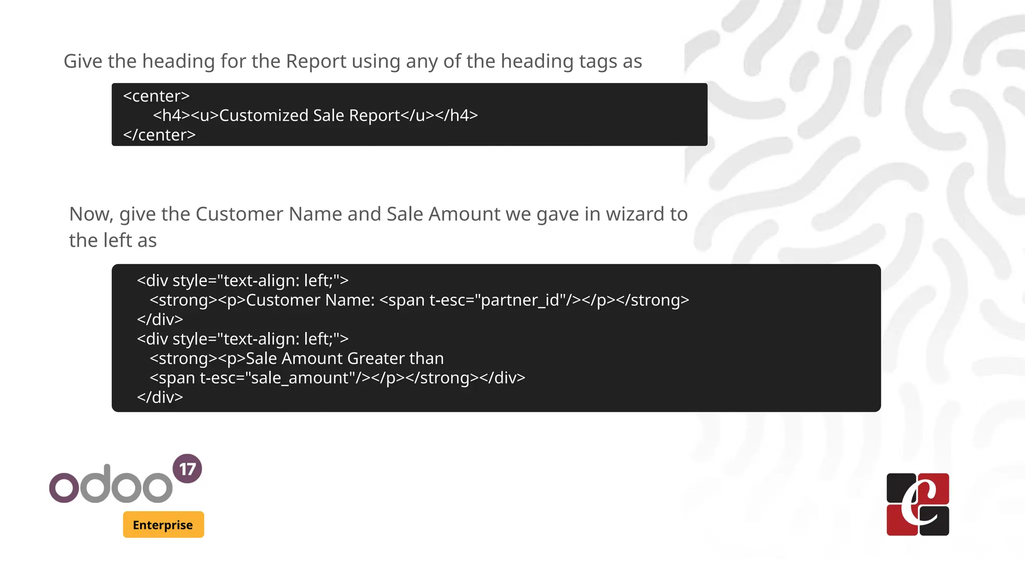 Enterprise
Give the heading for the Report using any of the heading tags as
<center>
<h4><u>Customized Sale Report</u></h4>
</center>
Now, give the Customer Name and Sale Amount we gave in wizard to
the left as
<div style="text-align: left;">
<strong><p>Customer Name: <span t-esc="partner_id"/></p></strong>
</div>
<div style="text-align: left;">
<strong><p>Sale Amount Greater than
<span t-esc="sale_amount"/></p></strong></div>
</div>
 