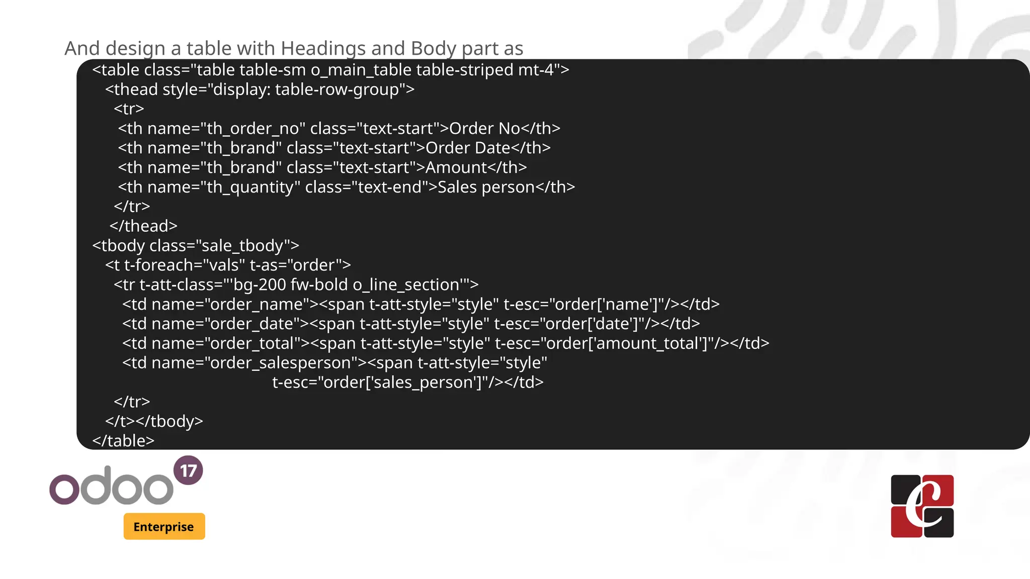 Enterprise
And design a table with Headings and Body part as
<table class="table table-sm o_main_table table-striped mt-4">
<thead style="display: table-row-group">
<tr>
<th name="th_order_no" class="text-start">Order No</th>
<th name="th_brand" class="text-start">Order Date</th>
<th name="th_brand" class="text-start">Amount</th>
<th name="th_quantity" class="text-end">Sales person</th>
</tr>
</thead>
<tbody class="sale_tbody">
<t t-foreach="vals" t-as="order">
<tr t-att-class="'bg-200 fw-bold o_line_section'">
<td name="order_name"><span t-att-style="style" t-esc="order['name']"/></td>
<td name="order_date"><span t-att-style="style" t-esc="order['date']"/></td>
<td name="order_total"><span t-att-style="style" t-esc="order['amount_total']"/></td>
<td name="order_salesperson"><span t-att-style="style"
t-esc="order['sales_person']"/></td>
</tr>
</t></tbody>
</table>
 