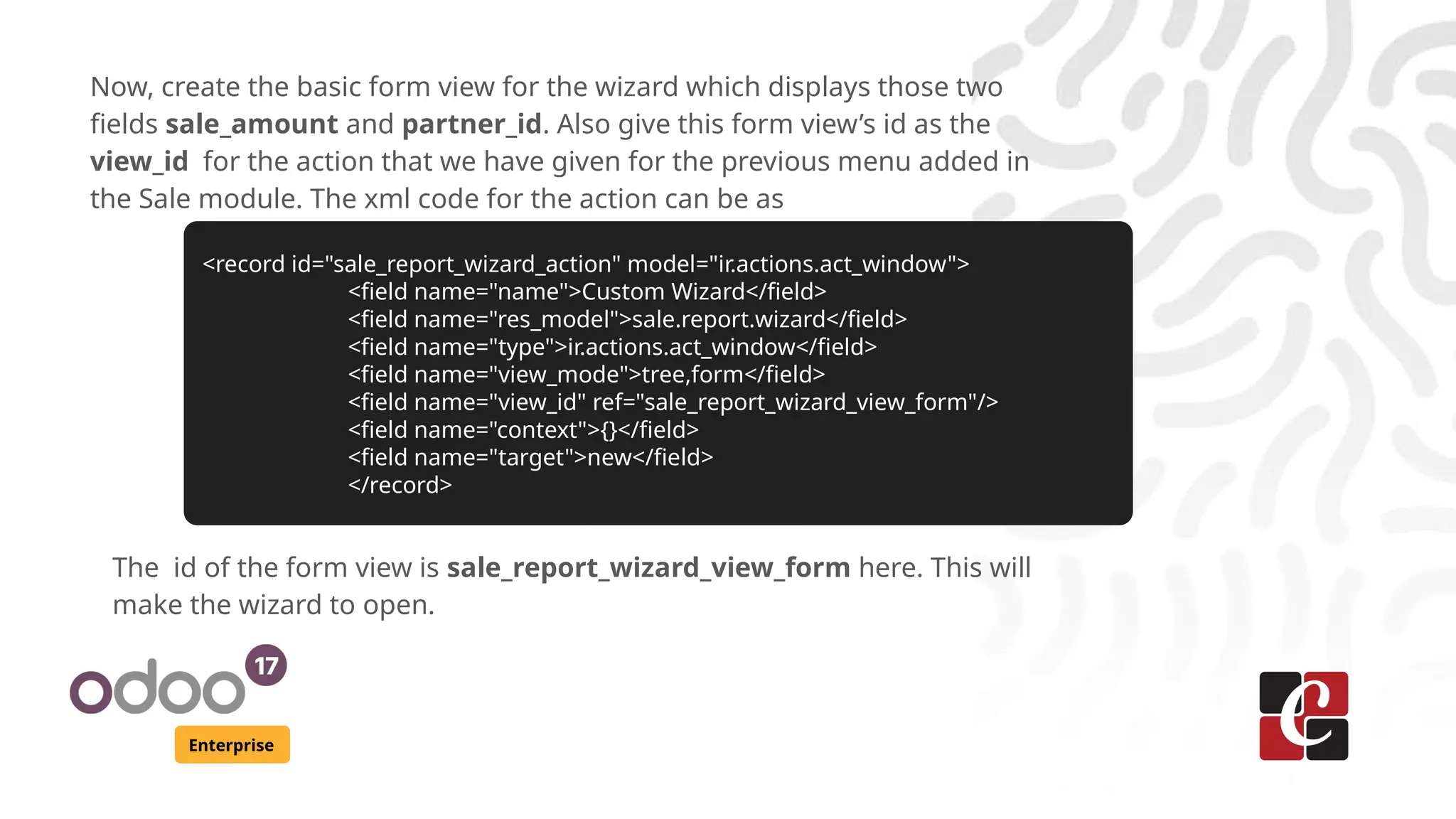 Enterprise
Now, create the basic form view for the wizard which displays those two
fields sale_amount and partner_id. Also give this form view’s id as the
view_id for the action that we have given for the previous menu added in
the Sale module. The xml code for the action can be as
<record id="sale_report_wizard_action" model="ir.actions.act_window">
<field name="name">Custom Wizard</field>
<field name="res_model">sale.report.wizard</field>
<field name="type">ir.actions.act_window</field>
<field name="view_mode">tree,form</field>
<field name="view_id" ref="sale_report_wizard_view_form"/>
<field name="context">{}</field>
<field name="target">new</field>
</record>
The id of the form view is sale_report_wizard_view_form here. This will
make the wizard to open.
 