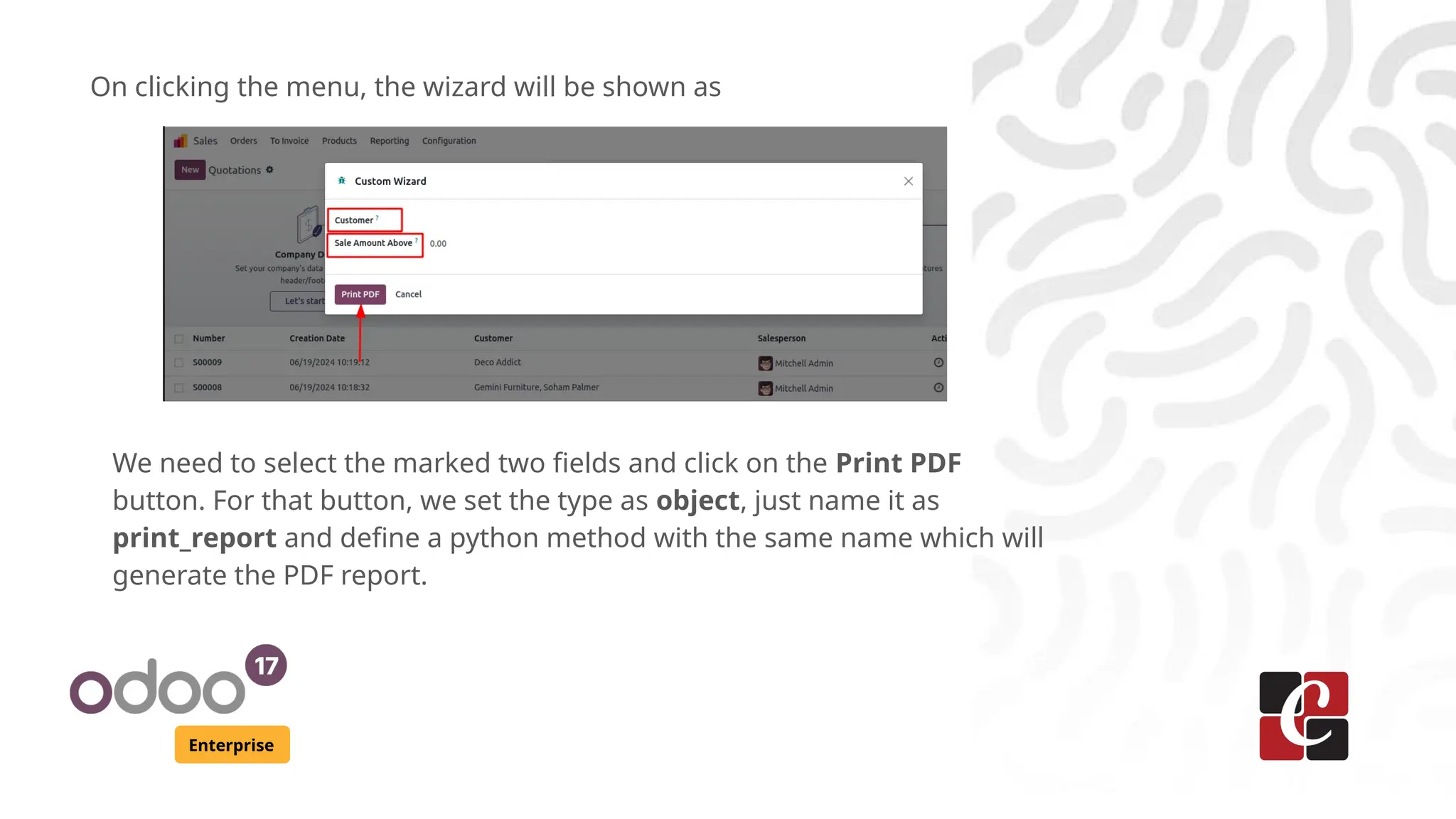 Enterprise
On clicking the menu, the wizard will be shown as
We need to select the marked two fields and click on the Print PDF
button. For that button, we set the type as object, just name it as
print_report and define a python method with the same name which will
generate the PDF report.
 