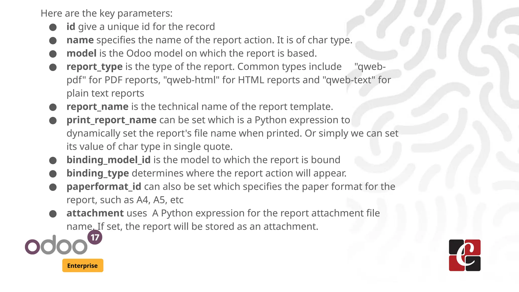 Enterprise
Here are the key parameters:
● id give a unique id for the record
● name specifies the name of the report action. It is of char type.
● model is the Odoo model on which the report is based.
● report_type is the type of the report. Common types include "qweb-
pdf" for PDF reports, "qweb-html" for HTML reports and "qweb-text" for
plain text reports
● report_name is the technical name of the report template.
● print_report_name can be set which is a Python expression to
dynamically set the report's file name when printed. Or simply we can set
its value of char type in single quote.
● binding_model_id is the model to which the report is bound
● binding_type determines where the report action will appear.
● paperformat_id can also be set which specifies the paper format for the
report, such as A4, A5, etc
● attachment uses A Python expression for the report attachment file
name. If set, the report will be stored as an attachment.
 