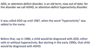 ADD, or attention-deficit disorder, is an old term, now out of date, for
the disorder we call ADHD, or attention-deficit hyperactivity disorder.
It was called ADD up until 1987, when the word “hyperactivity” was
added to the name.
Before that, say in 1980, a child would be diagnosed with ADD, either
with or without hyperactivity. But starting in the early 1990s, that child
would be diagnosed with ADHD.
 
