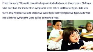 From the early ’90s until recently diagnosis included one of three types. Children
who only had the inattentive symptoms were called inattentive type. Kids who
were only hyperactive and impulsive were hyperactive/impulsive type. Kids who
had all three symptoms were called combined type.
 
