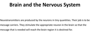 Brain and the Nervous System
Neurotransmitters are produced by the neurons in tiny quantities. Their job is to be
message carriers. They stimulate the appropriate neuron in the brain so that the
message that is needed will reach the brain region it is destined for.
 