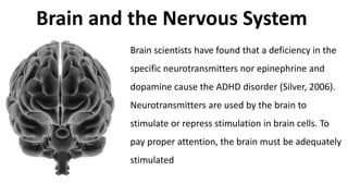 Brain and the Nervous System
Brain scientists have found that a deficiency in the
specific neurotransmitters nor epinephrine and
dopamine cause the ADHD disorder (Silver, 2006).
Neurotransmitters are used by the brain to
stimulate or repress stimulation in brain cells. To
pay proper attention, the brain must be adequately
stimulated
 