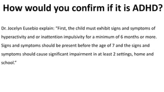 How would you confirm if it is ADHD?
Dr. Jocelyn Eusebio explain: “First, the child must exhibit signs and symptoms of
hyperactivity and or inattention impulsivity for a minimum of 6 months or more.
Signs and symptoms should be present before the age of 7 and the signs and
symptoms should cause significant impairment in at least 2 settings, home and
school.”
 