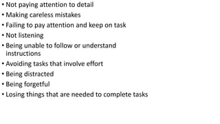 • Not paying attention to detail
• Making careless mistakes
• Failing to pay attention and keep on task
• Not listening
• Being unable to follow or understand
instructions
• Avoiding tasks that involve effort
• Being distracted
• Being forgetful
• Losing things that are needed to complete tasks
 