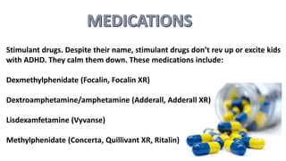 Stimulant drugs. Despite their name, stimulant drugs don’t rev up or excite kids
with ADHD. They calm them down. These medications include:
Dexmethylphenidate (Focalin, Focalin XR)
Dextroamphetamine/amphetamine (Adderall, Adderall XR)
Lisdexamfetamine (Vyvanse)
Methylphenidate (Concerta, Quillivant XR, Ritalin)
 