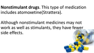 Nonstimulant drugs. This type of medication
includes atomoxetine(Strattera).
Although nonstimulant medicines may not
work as well as stimulants, they have fewer
side effects.
 
