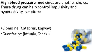 High blood pressure medicines are another choice.
These drugs can help control impulsivity and
hyperactivity symptoms.
•Clonidine (Catapres, Kapvay)
•Guanfacine (Intuniv, Tenex )
 