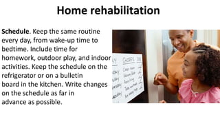 Home rehabilitation
Schedule. Keep the same routine
every day, from wake-up time to
bedtime. Include time for
homework, outdoor play, and indoor
activities. Keep the schedule on the
refrigerator or on a bulletin
board in the kitchen. Write changes
on the schedule as far in
advance as possible.
 