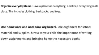 Organize everyday items. Have a place for everything, and keep everything in its
place. This includes clothing, backpacks, and toys.
Use homework and notebook organizers. Use organizers for school
material and supplies. Stress to your child the importance of writing
down assignments and bringing home the necessary books.
 