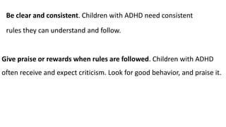 Be clear and consistent. Children with ADHD need consistent
rules they can understand and follow.
Give praise or rewards when rules are followed. Children with ADHD
often receive and expect criticism. Look for good behavior, and praise it.
 