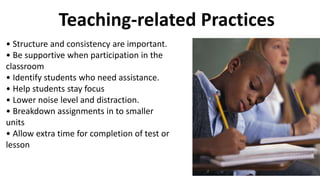 Teaching-related Practices
• Structure and consistency are important.
• Be supportive when participation in the
classroom
• Identify students who need assistance.
• Help students stay focus
• Lower noise level and distraction.
• Breakdown assignments in to smaller
units
• Allow extra time for completion of test or
lesson
 